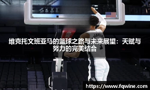 维克托文班亚马的篮球之路与未来展望：天赋与努力的完美结合